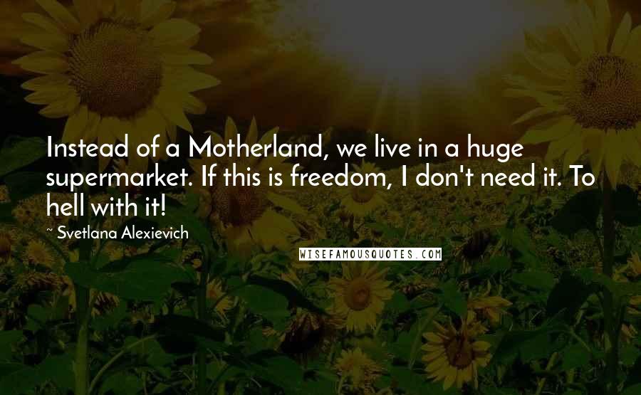 Svetlana Alexievich quotes: Instead of a Motherland, we live in a huge supermarket. If this is freedom, I don't need it. To hell with it!
