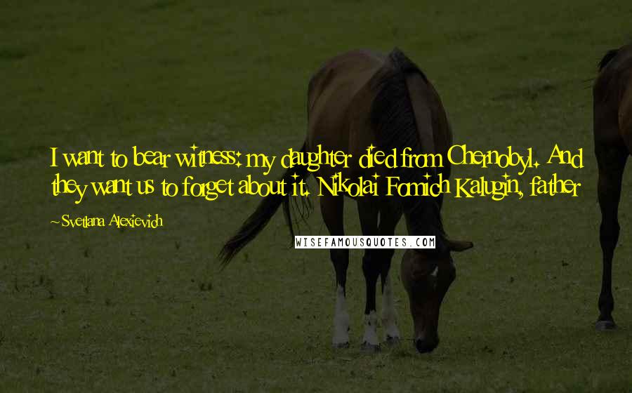 Svetlana Alexievich quotes: I want to bear witness: my daughter died from Chernobyl. And they want us to forget about it. Nikolai Fomich Kalugin, father Svetlana Alexievich quotes: I want to bear witness: my daughter died from Chernobyl. And they want us to forget about it. Nikolai Fomich Kalugin, father