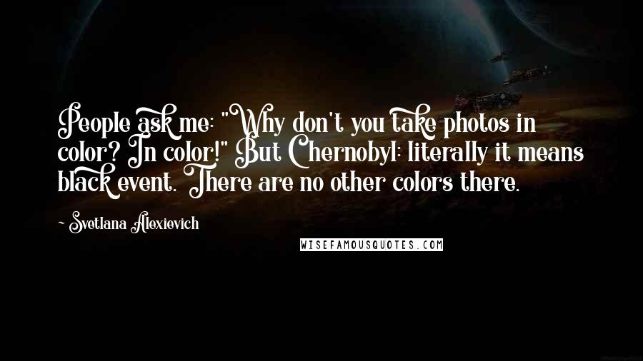 Svetlana Alexievich quotes: People ask me: "Why don't you take photos in color? In color!" But Chernobyl: literally it means black event. There are no other colors there. Svetlana Alexievich quotes: People ask me: "Why don't you take photos in color? In color!" But Chernobyl: literally it means black event. There are no other colors there.