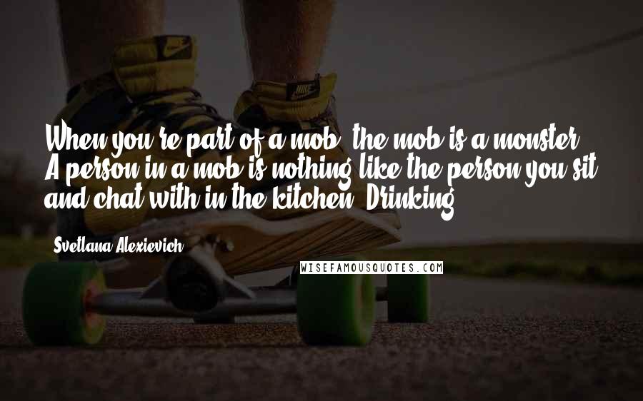 Svetlana Alexievich quotes: When you're part of a mob, the mob is a monster. A person in a mob is nothing like the person you sit and chat with in the kitchen. Drinking Svetlana Alexievich quotes: When you're part of a mob, the mob is a monster. A person in a mob is nothing like the person you sit and chat with in the kitchen. Drinking