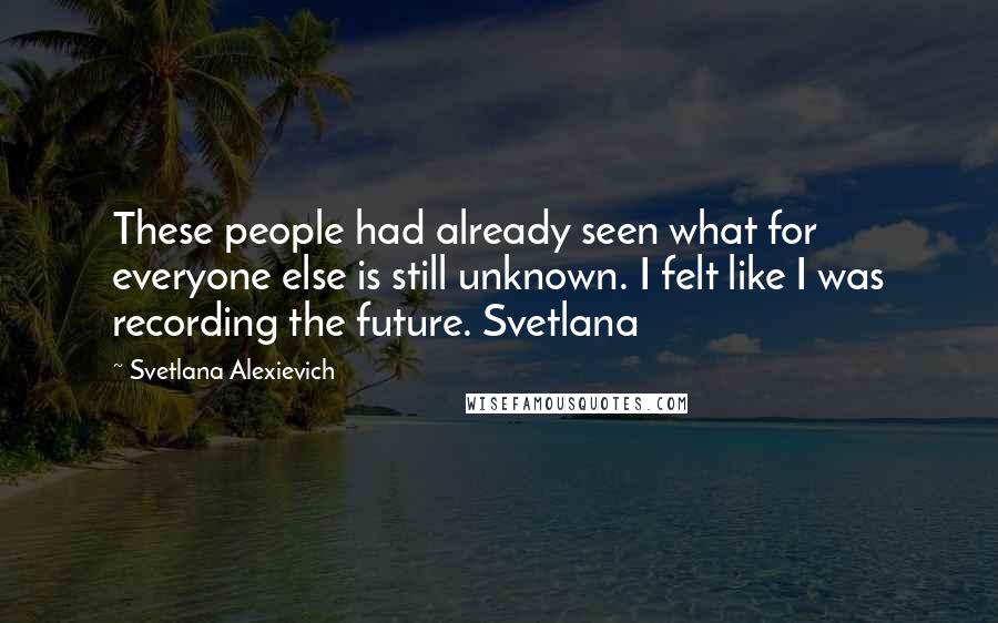Svetlana Alexievich quotes: These people had already seen what for everyone else is still unknown. I felt like I was recording the future. Svetlana Svetlana Alexievich quotes: These people had already seen what for everyone else is still unknown. I felt like I was recording the future. Svetlana
