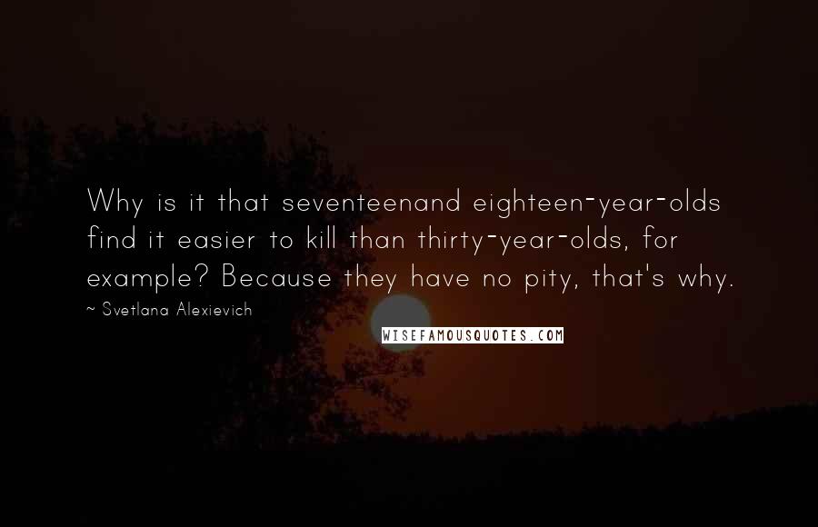 Svetlana Alexievich quotes: Why is it that seventeenand eighteen-year-olds find it easier to kill than thirty-year-olds, for example? Because they have no pity, that's why.