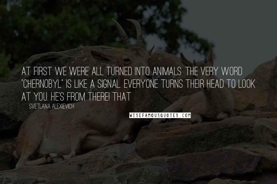 Svetlana Alexievich quotes: At first we were all turned into animals. The very word "Chernobyl" is like a signal. Everyone turns their head to look at you. He's from there! That Svetlana Alexievich quotes: At first we were all turned into animals. The very word "Chernobyl" is like a signal. Everyone turns their head to look at you. He's from there! That
