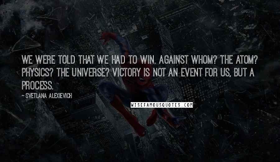 Svetlana Alexievich quotes: We were told that we had to win. Against whom? The atom? Physics? The universe? Victory is not an event for us, but a process. Svetlana Alexievich quotes: We were told that we had to win. Against whom? The atom? Physics? The universe? Victory is not an event for us, but a process.