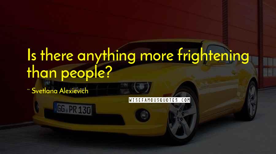 Svetlana Alexievich quotes: Is there anything more frightening than people?