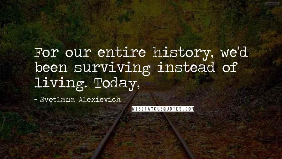 Svetlana Alexievich quotes: For our entire history, we'd been surviving instead of living. Today,