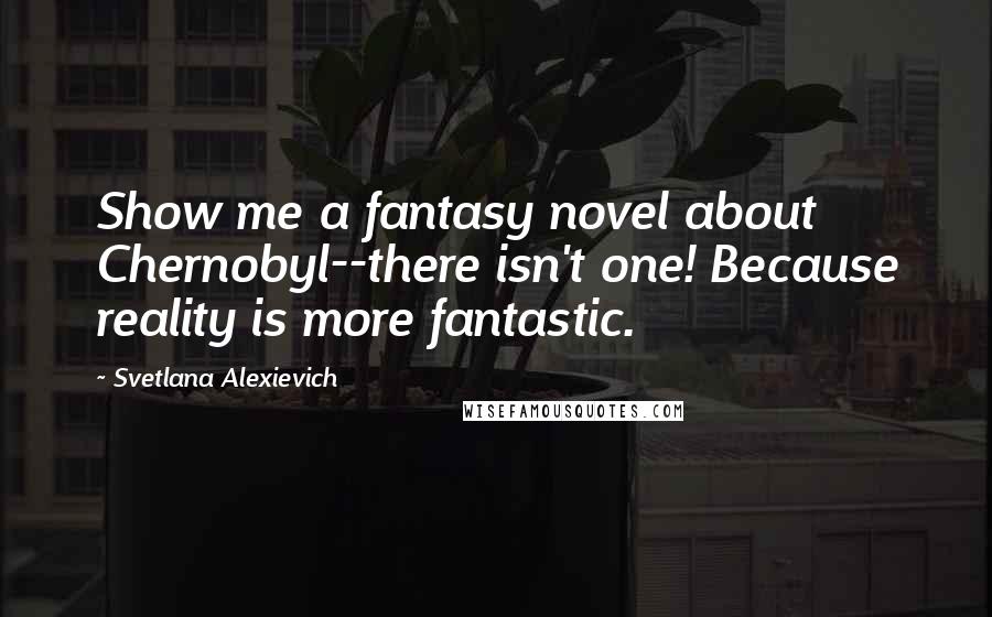 Svetlana Alexievich quotes: Show me a fantasy novel about Chernobyl--there isn't one! Because reality is more fantastic.