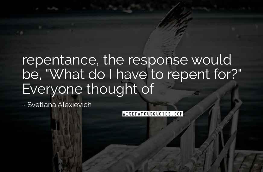 Svetlana Alexievich quotes: repentance, the response would be, "What do I have to repent for?" Everyone thought of