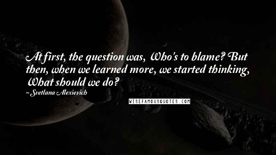 Svetlana Alexievich quotes: At first, the question was, Who's to blame? But then, when we learned more, we started thinking, What should we do? Svetlana Alexievich quotes: At first, the question was, Who's to blame? But then, when we learned more, we started thinking, What should we do?