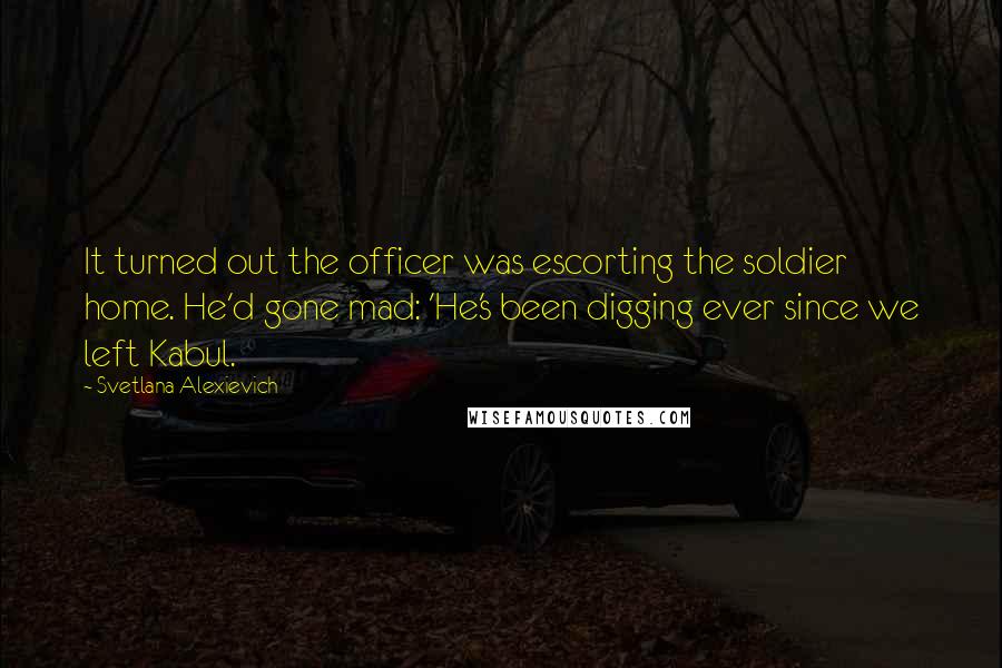 Svetlana Alexievich quotes: It turned out the officer was escorting the soldier home. He'd gone mad: 'He's been digging ever since we left Kabul. Svetlana Alexievich quotes: It turned out the officer was escorting the soldier home. He'd gone mad: 'He's been digging ever since we left Kabul.