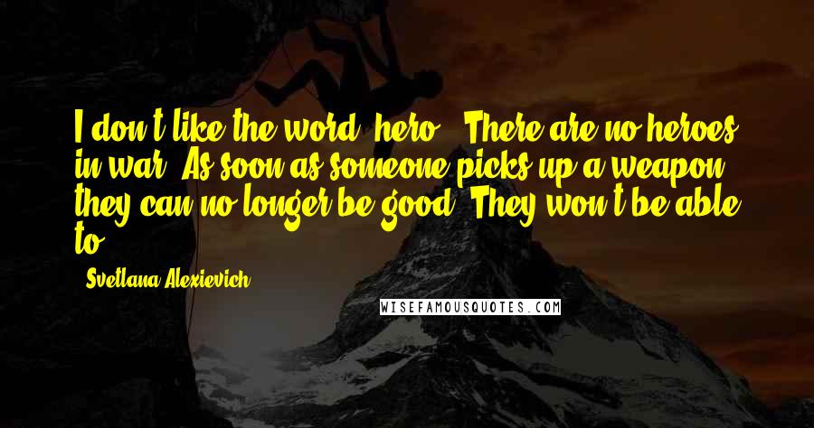 Svetlana Alexievich quotes: I don't like the word "hero." There are no heroes in war. As soon as someone picks up a weapon, they can no longer be good. They won't be able Svetlana Alexievich quotes: I don't like the word "hero." There are no heroes in war. As soon as someone picks up a weapon, they can no longer be good. They won't be able