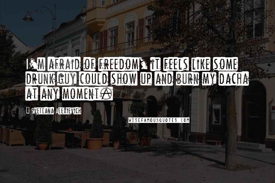 Svetlana Alexievich quotes: I'm afraid of freedom, it feels like some drunk guy could show up and burn my dacha at any moment.