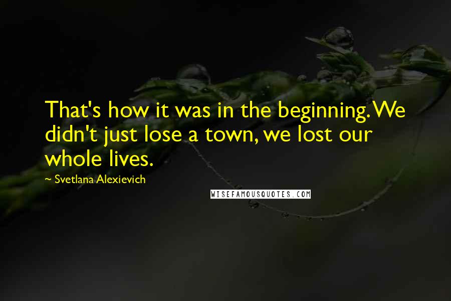 Svetlana Alexievich quotes: That's how it was in the beginning. We didn't just lose a town, we lost our whole lives.