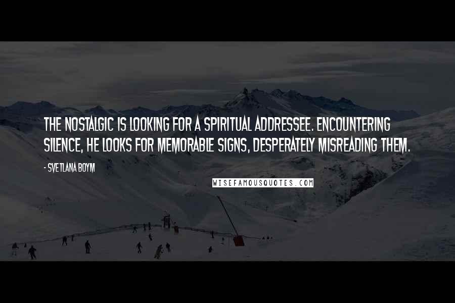 Svetlana Boym quotes: The nostalgic is looking for a spiritual addressee. Encountering silence, he looks for memorable signs, desperately misreading them.