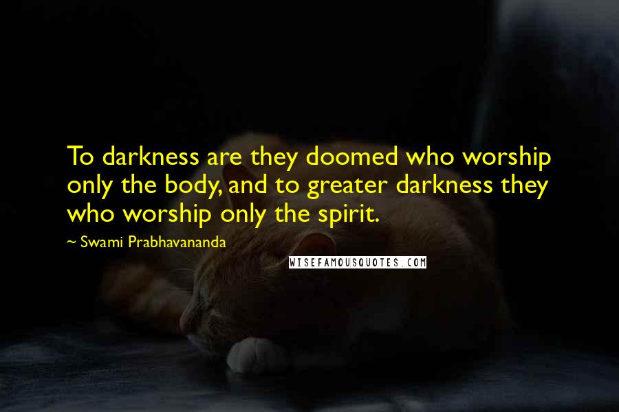 Swami Prabhavananda quotes: To darkness are they doomed who worship only the body, and to greater darkness they who worship only the spirit.