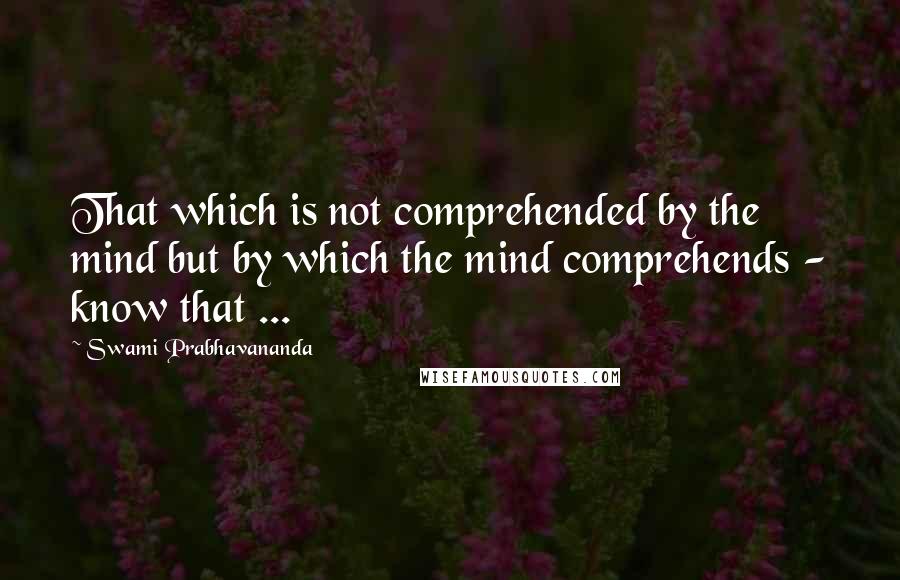 Swami Prabhavananda quotes: That which is not comprehended by the mind but by which the mind comprehends - know that ...