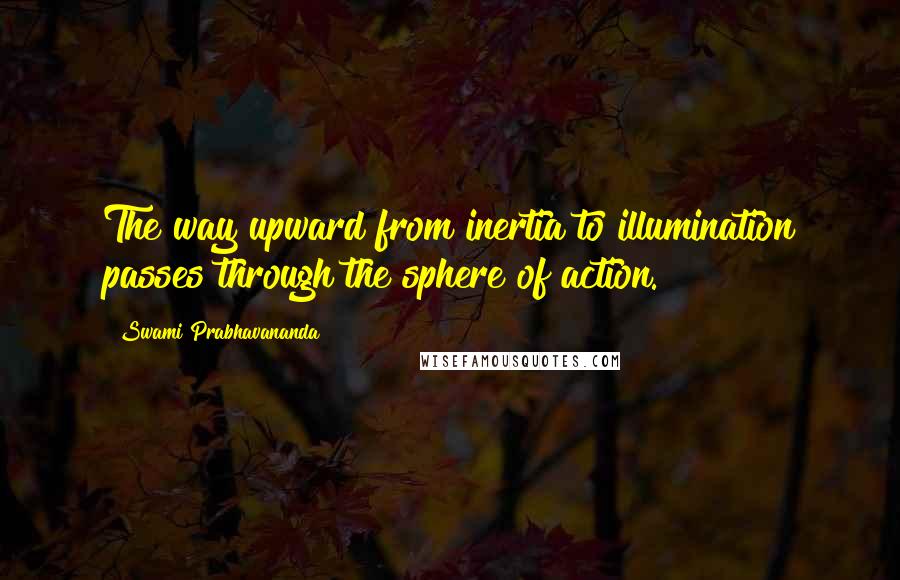 Swami Prabhavananda quotes: The way upward from inertia to illumination passes through the sphere of action.