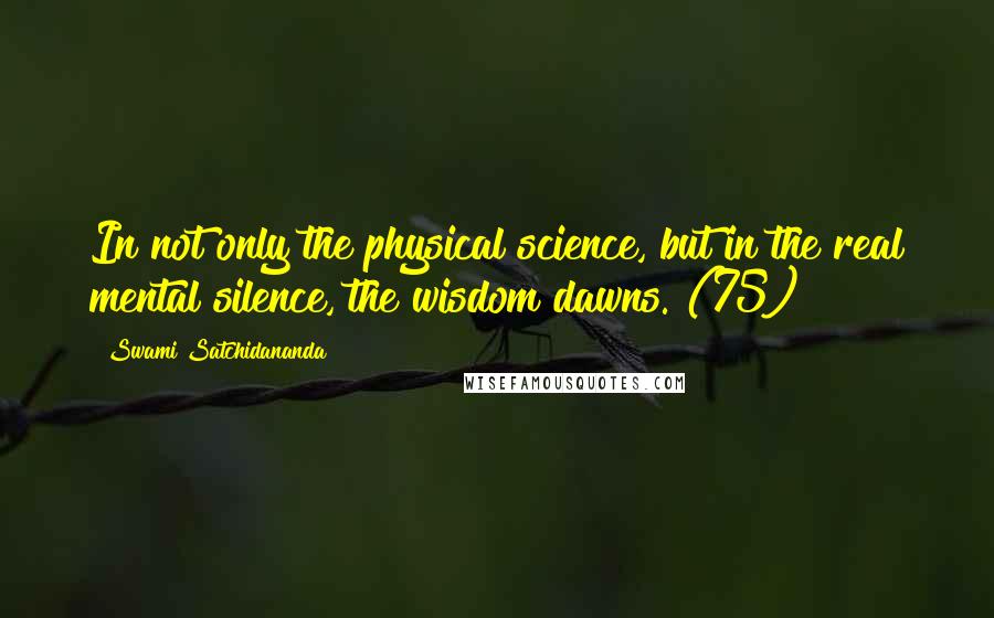 Swami Satchidananda quotes: In not only the physical science, but in the real mental silence, the wisdom dawns. (75)