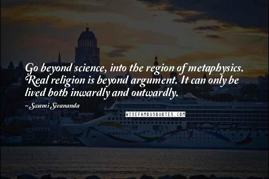 Swami Sivananda quotes: Go beyond science, into the region of metaphysics. Real religion is beyond argument. It can only be lived both inwardly and outwardly.