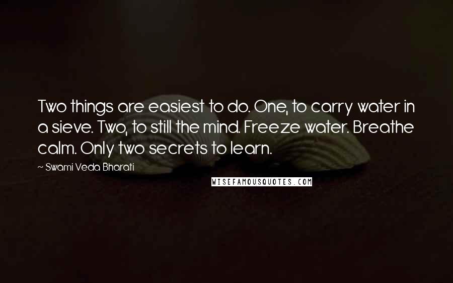 Swami Veda Bharati quotes: Two things are easiest to do. One, to carry water in a sieve. Two, to still the mind. Freeze water. Breathe calm. Only two secrets to learn. Swami Veda Bharati quotes: Two things are easiest to do. One, to carry water in a sieve. Two, to still the mind. Freeze water. Breathe calm. Only two secrets to learn.