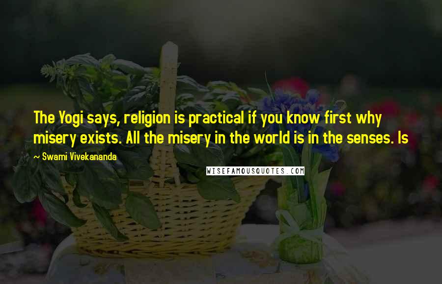 Swami Vivekananda quotes: The Yogi says, religion is practical if you know first why misery exists. All the misery in the world is in the senses. Is