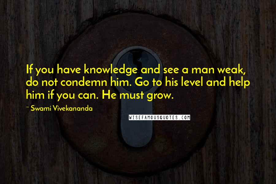 Swami Vivekananda quotes: If you have knowledge and see a man weak, do not condemn him. Go to his level and help him if you can. He must grow.