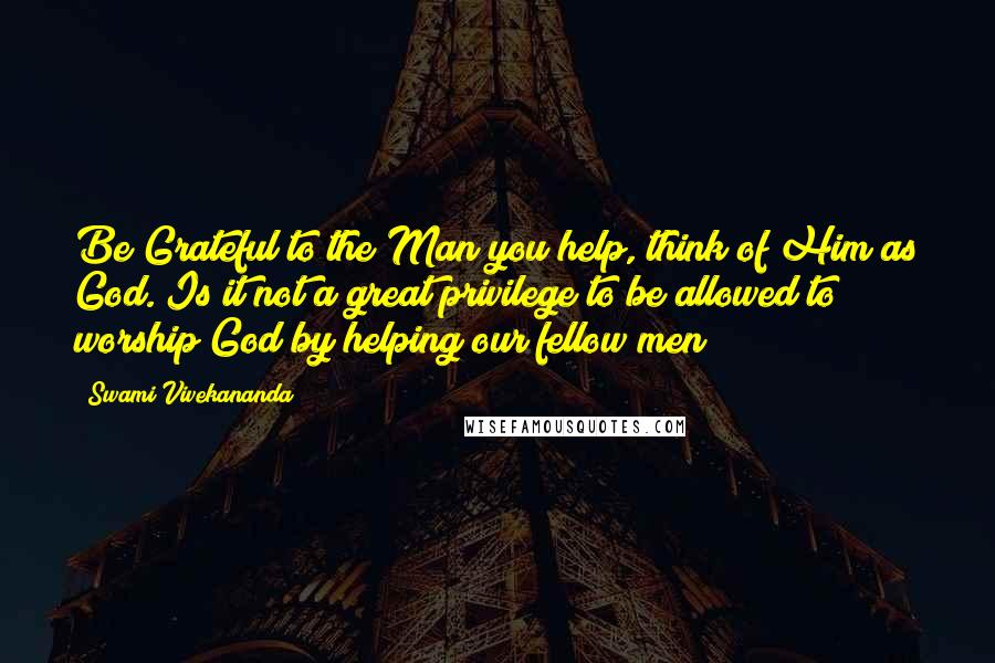Swami Vivekananda quotes: Be Grateful to the Man you help, think of Him as God. Is it not a great privilege to be allowed to worship God by helping our fellow men?