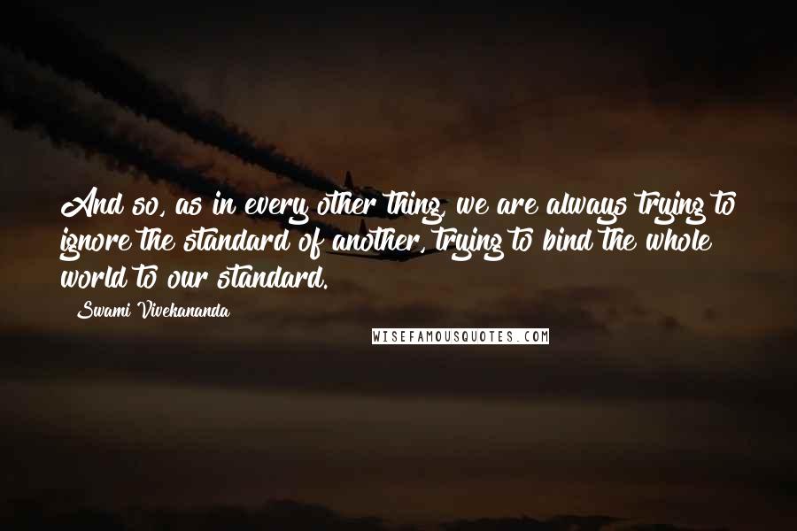 Swami Vivekananda quotes: And so, as in every other thing, we are always trying to ignore the standard of another, trying to bind the whole world to our standard.