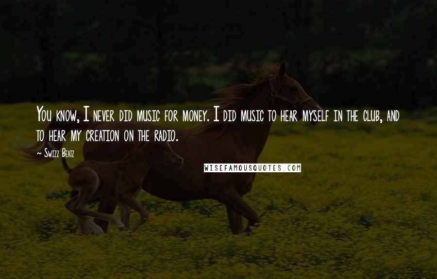 Swizz Beatz quotes: You know, I never did music for money. I did music to hear myself in the club, and to hear my creation on the radio. Swizz Beatz quotes: You know, I never did music for money. I did music to hear myself in the club, and to hear my creation on the radio.