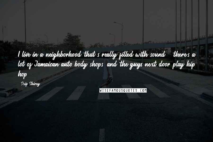 Sxip Shirey quotes: I live in a neighborhood that's really filled with sound - there's a lot of Jamaican auto body shops, and the guys next door play hip hop. Sxip Shirey quotes: I live in a neighborhood that's really filled with sound - there's a lot of Jamaican auto body shops, and the guys next door play hip hop.