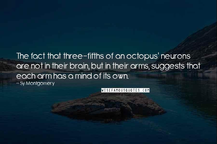 Sy Montgomery quotes: The fact that three-fifths of an octopus' neurons are not in their brain, but in their arms, suggests that each arm has a mind of its own.