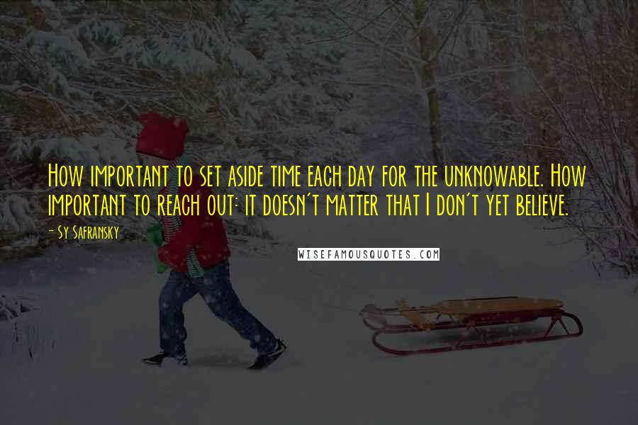 Sy Safransky quotes: How important to set aside time each day for the unknowable. How important to reach out: it doesn't matter that I don't yet believe.