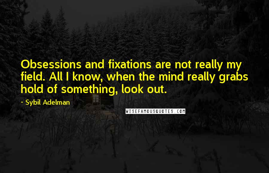 Sybil Adelman quotes: Obsessions and fixations are not really my field. All I know, when the mind really grabs hold of something, look out. Sybil Adelman quotes: Obsessions and fixations are not really my field. All I know, when the mind really grabs hold of something, look out.