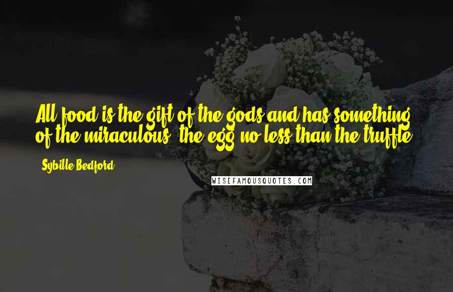 Sybille Bedford quotes: All food is the gift of the gods and has something of the miraculous, the egg no less than the truffle. Sybille Bedford quotes: All food is the gift of the gods and has something of the miraculous, the egg no less than the truffle.
