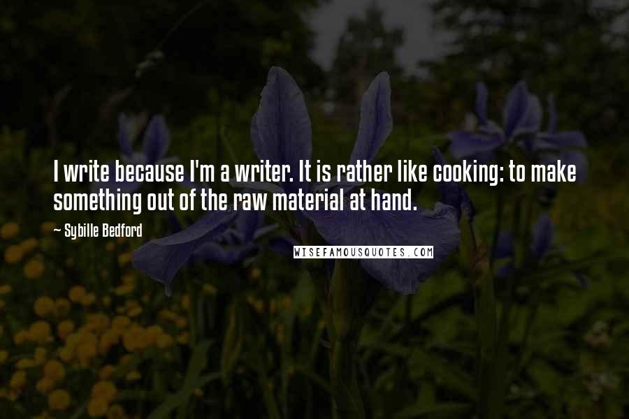 Sybille Bedford quotes: I write because I'm a writer. It is rather like cooking: to make something out of the raw material at hand. Sybille Bedford quotes: I write because I'm a writer. It is rather like cooking: to make something out of the raw material at hand.