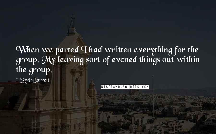 Syd Barrett quotes: When we parted I had written everything for the group. My leaving sort of evened things out within the group. Syd Barrett quotes: When we parted I had written everything for the group. My leaving sort of evened things out within the group.