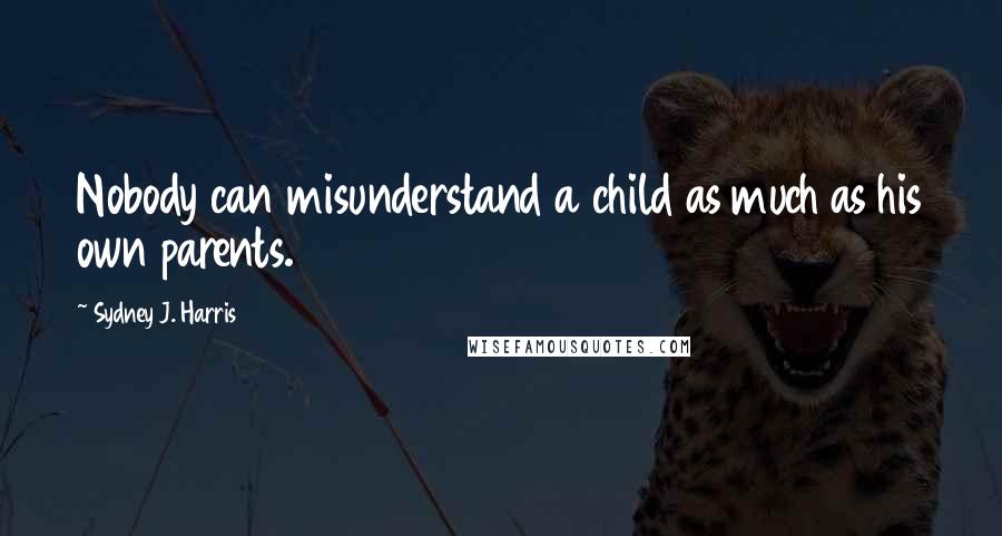 Sydney J. Harris quotes: Nobody can misunderstand a child as much as his own parents.