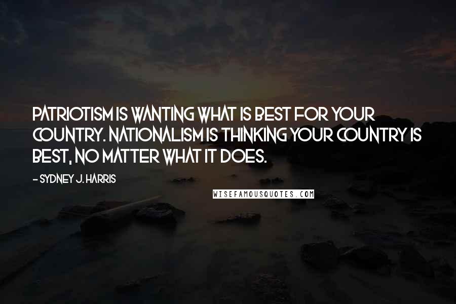 Sydney J. Harris quotes: Patriotism is wanting what is best for your country. Nationalism is thinking your country is best, no matter what it does.