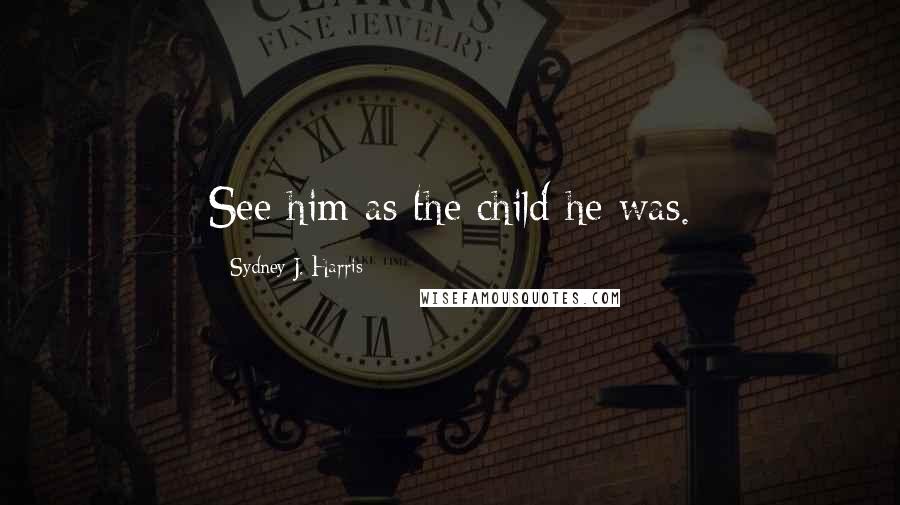 Sydney J. Harris quotes: See him as the child he was.