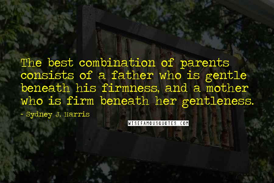 Sydney J. Harris quotes: The best combination of parents consists of a father who is gentle beneath his firmness, and a mother who is firm beneath her gentleness.