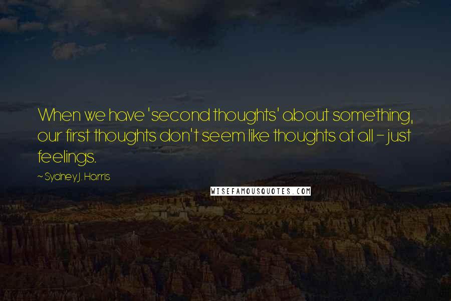 Sydney J. Harris quotes: When we have 'second thoughts' about something, our first thoughts don't seem like thoughts at all - just feelings.