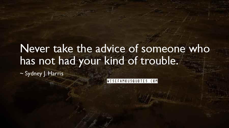 Sydney J. Harris quotes: Never take the advice of someone who has not had your kind of trouble.