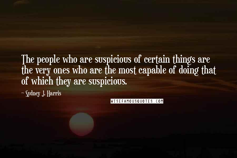 Sydney J. Harris quotes: The people who are suspicious of certain things are the very ones who are the most capable of doing that of which they are suspicious.