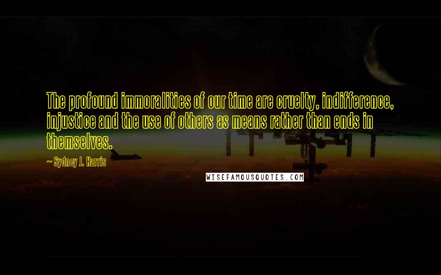 Sydney J. Harris quotes: The profound immoralities of our time are cruelty, indifference, injustice and the use of others as means rather than ends in themselves.