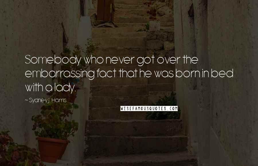 Sydney J. Harris quotes: Somebody who never got over the embarrassing fact that he was born in bed with a lady.