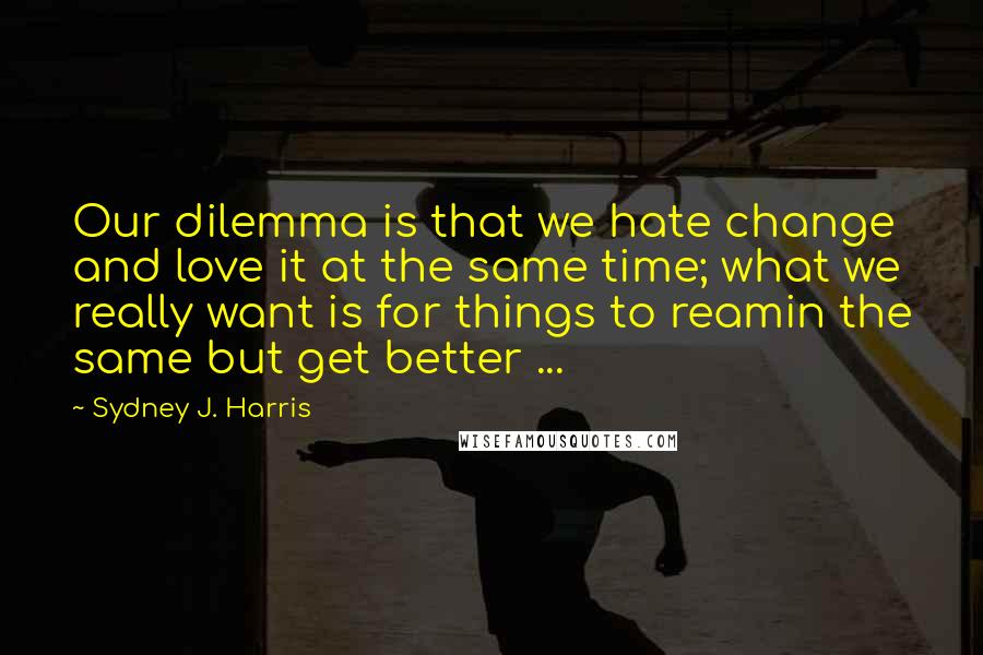 Sydney J. Harris quotes: Our dilemma is that we hate change and love it at the same time; what we really want is for things to reamin the same but get better ...
