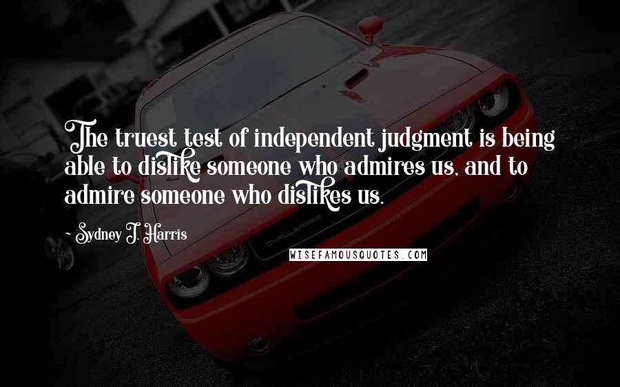 Sydney J. Harris quotes: The truest test of independent judgment is being able to dislike someone who admires us, and to admire someone who dislikes us.