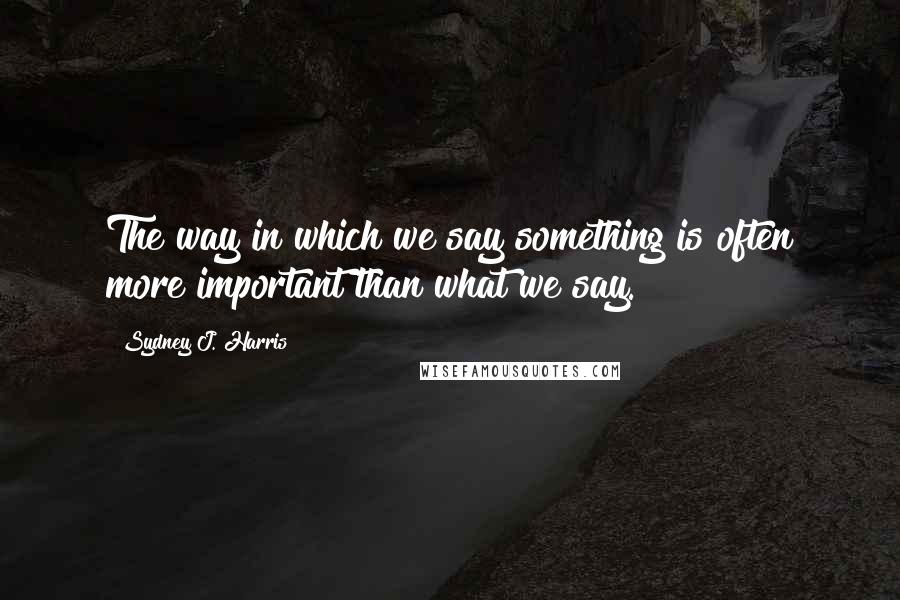 Sydney J. Harris quotes: The way in which we say something is often more important than what we say.
