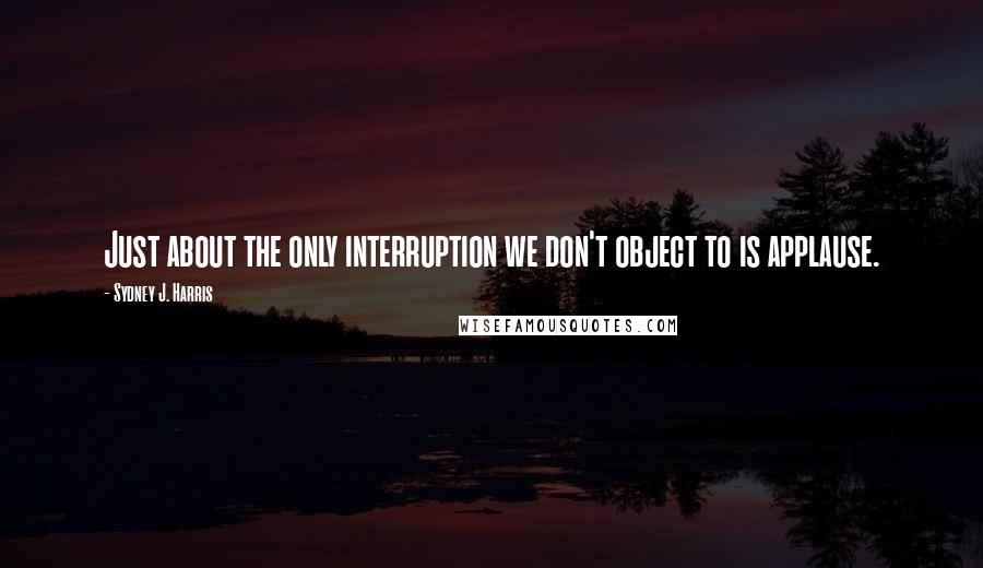 Sydney J. Harris quotes: Just about the only interruption we don't object to is applause.