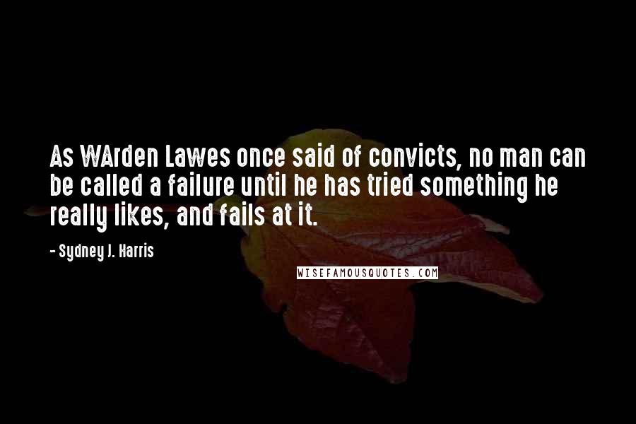 Sydney J. Harris quotes: As WArden Lawes once said of convicts, no man can be called a failure until he has tried something he really likes, and fails at it.